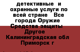 детективные  и охранные услуги по всей стране - Все города Оружие. Средства защиты » Другое   . Калининградская обл.,Приморск г.